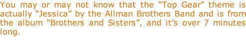 You may or may not know that the “Top Gear” theme is actually “Jessica” by the Allman Brothers Band and is from the album “Brothers and Sisters”, and it’s over 7 minutes long.